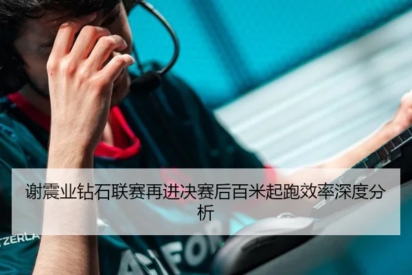 谢震业钻石联赛再进决赛后百米起跑效率深度分析
